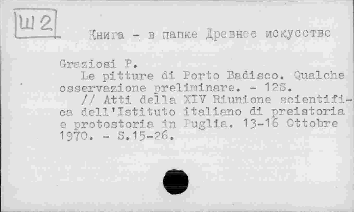 ﻿Книга - в папке Древнее искусство
Graziosi Р.
Le pitture di Porto Padisco. Qualche osservazione preliminare. - 12S.
// Atti della XIV Riunione scientifi-ca dell’Istituto italiano di preistoria e nrotostoria in Puglia. 13-16 Ottobre 1970. - S.15-26.